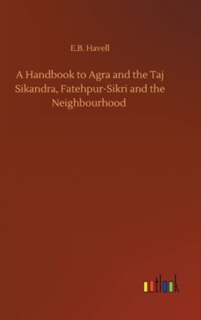 Cover for E B Havell · A Handbook to Agra and the Taj Sikandra, Fatehpur-Sikri and the Neighbourhood (Inbunden Bok) (2020)