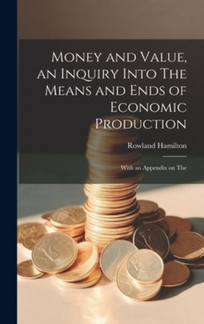 Cover for Rowland Hamilton · Money and Value, an Inquiry into the Means and Ends of Economic Production; with an Appendix on The (Book) (2023)