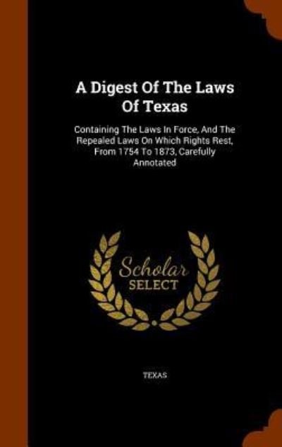 A Digest Of The Laws Of Texas Containing The Laws In Force, And The Repealed Laws On Which Rights Rest, From 1754 To 1873, Carefully Annotated - Texas - Books - Arkose Press - 9781345149432 - October 22, 2015