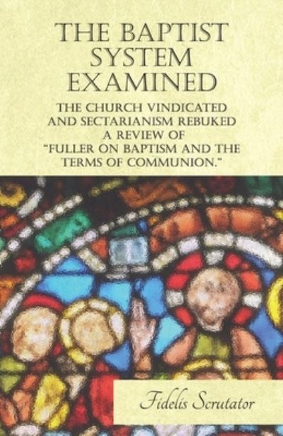 Cover for Fidelis Scrutator · The Baptist System Examined, The Church Vindicated and Sectarianism Rebuked - A Review of Dr Fuller and Others on &quot;Fuller on Baptism and the Terms of Communion.&quot; (Paperback Book) (2017)