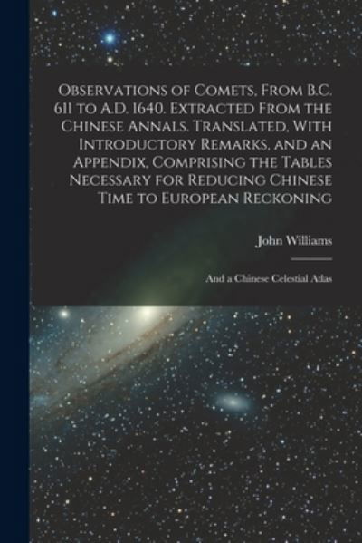 Observations of Comets, from B. C. 611 to A. D. 1640. Extracted from the Chinese Annals. Translated, with Introductory Remarks, and an Appendix, Comprising the Tables Necessary for Reducing Chinese Time to European Reckoning; and a Chinese Celestial Atlas - John Williams - Livres - Creative Media Partners, LLC - 9781018538433 - 27 octobre 2022