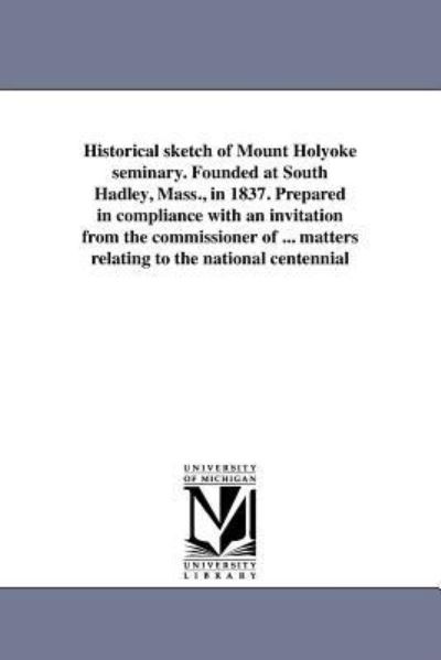 Cover for Michigan Historical Reprint Series · Historical Sketch of Mount Holyoke Seminary. Founded at South Hadley, Mass., in 1837. Prepared in Compliance with an Invitation from the Commissioner ... Matters Relating to the National Centennial (Paperback Book) (2011)