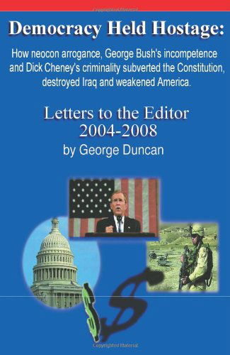 Cover for George Duncan · Democracy Held Hostage: How Neocon Arrogance, George Bush's Incompetence and Dick Cheney's Criminality Subverted the Constitution, Destroyed Iraq and Weakened America. Letters to the Editor 2004-2008 (Paperback Book) (2009)