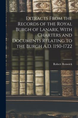 Cover for Robert Renwick · Extracts From the Records of the Royal Burgh of Lanark, With Charters and Documents Relating to the Burgh A.D. 1150-1722 (Taschenbuch) (2021)