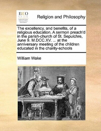 Cover for William Wake · The Excellency, and Benefits, of a Religious Education. a Sermon Preach'd in the Parish-church of St. Sepulchre, June 9. M.dcc.xv. ... at the Anniversary (Paperback Book) (2010)