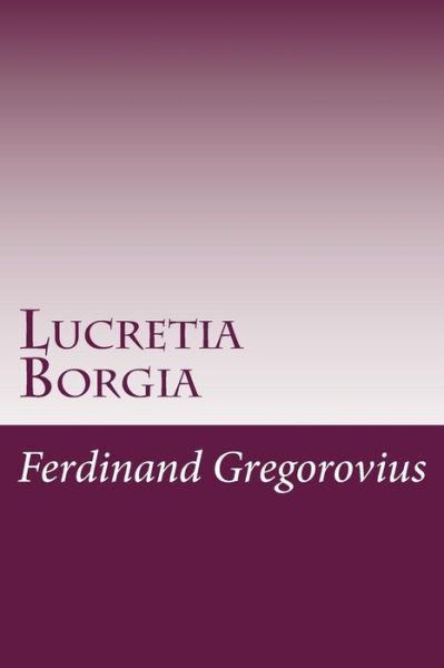 Lucretia Borgia - Ferdinand Gregorovius - Books - CreateSpace Independent Publishing Platf - 9781499145434 - April 15, 2014