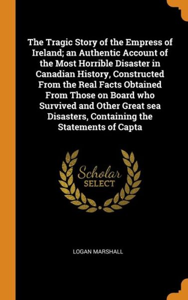 Cover for Logan Marshall · The Tragic Story of the Empress of Ireland; An Authentic Account of the Most Horrible Disaster in Canadian History, Constructed from the Real Facts Obtained from Those on Board Who Survived and Other Great Sea Disasters, Containing the Statements of Capta (Hardcover Book) (2018)