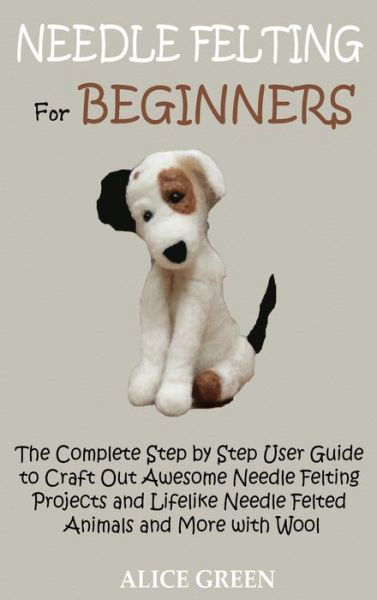 Cover for Alice Green · Needle Felting for Beginners: The Complete Step by Step User Guide to Craft Out Awesome Needle Felting Projects and Lifelike Needle Felted Animals and More with Wool (Hardcover Book) (2020)