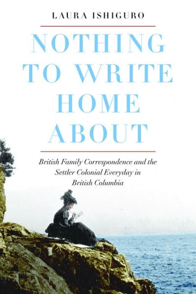 Nothing to Write Home About: British Family Correspondence and the Settler Colonial Everyday in British Columbia - Laura Ishiguro - Books - University of British Columbia Press - 9780774838436 - May 1, 2019