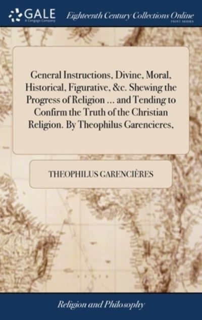 Cover for Theophilus Garencieres · General Instructions, Divine, Moral, Historical, Figurative, &amp;c. Shewing the Progress of Religion ... and Tending to Confirm the Truth of the Christian Religion. By Theophilus Garencieres, (Hardcover Book) (2018)