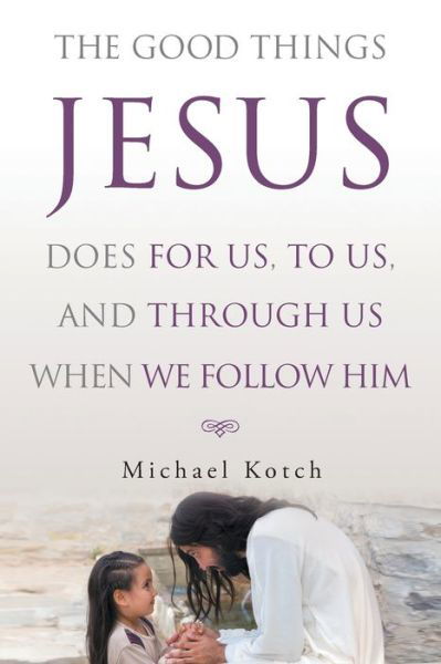 The Good Things Jesus Does For Us, To Us, And Through Us When We Follow Him - Michael Kotch - Books - Christian Faith Publishing, Inc - 9781643496436 - September 23, 2018