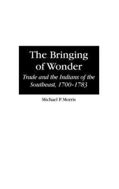 Cover for Michael Morris · The Bringing of Wonder: Trade and the Indians of the Southeast, 1700-1783 - Contributions in Comparative Colonial Studies (Hardcover Book) (1999)