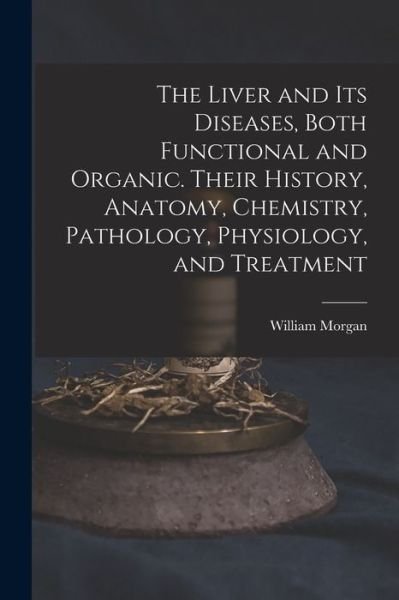 The Liver and Its Diseases, Both Functional and Organic. Their History, Anatomy, Chemistry, Pathology, Physiology, and Treatment - William Morgan - Livros - Legare Street Press - 9781015052437 - 10 de setembro de 2021