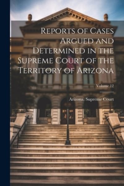 Cover for Arizona Supreme Court · Reports of Cases Argued and Determined in the Supreme Court of the Territory of Arizona; Volume 12 (Book) (2023)