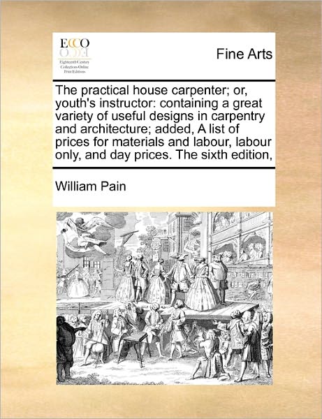 Cover for William Pain · The Practical House Carpenter; Or, Youth's Instructor: Containing a Great Variety of Useful Designs in Carpentry and Architecture;  Added, a List of ... Only, and Day Prices. the Sixth Edition, (Paperback Book) (2010)