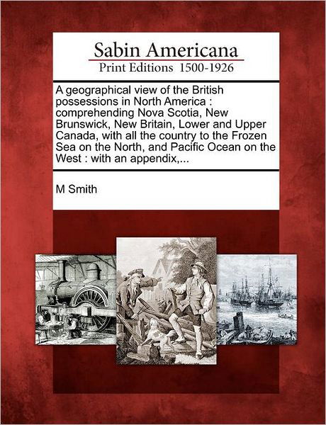 A Geographical View of the British Possessions in North America: Comprehending Nova Scotia, New Brunswick, New Britain, Lower and Upper Canada, with All - M Smith - Bücher - Gale Ecco, Sabin Americana - 9781275797437 - 1. Februar 2012