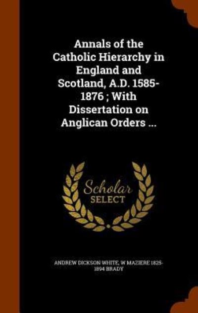 Cover for Andrew Dickson White · Annals of the Catholic Hierarchy in England and Scotland, A.D. 1585-1876; With Dissertation on Anglican Orders ... (Hardcover Book) (2015)