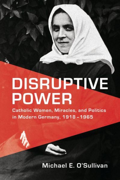 Cover for Michael E. O'Sullivan · Disruptive Power: Catholic Women, Miracles, and Politics in Modern Germany, 1918-1965 - German and European Studies (Hardcover Book) (2018)