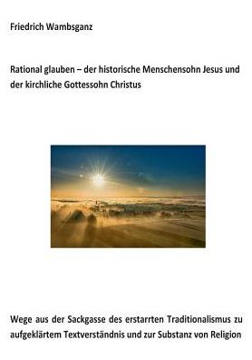 Cover for Friedrich Wambsganz · Rational glauben - der historische Menschensohn Jesus und der kirchliche Gottessohn Christus: Wege aus der Sackgasse des erstarrten Traditionalismus zu aufgeklartem Textverstandnis und zur Substanz zur Religion (Paperback Book) (2017)