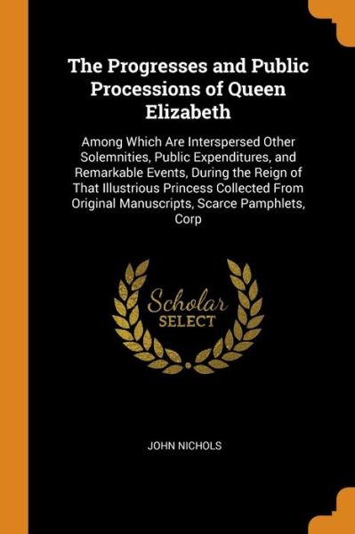 Cover for John Nichols · The Progresses and Public Processions of Queen Elizabeth Among Which Are Interspersed Other Solemnities, Public Expenditures, and Remarkable Events, ... Original Manuscripts, Scarce Pamphlets, Corp (Paperback Book) (2018)