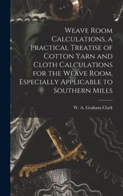 Cover for W A Graham (William Alexande Clark · Weave Room Calculations, a Practical Treatise of Cotton Yarn and Cloth Calculations for the Weave Room, Especially Applicable to Southern Mills (Hardcover bog) (2021)