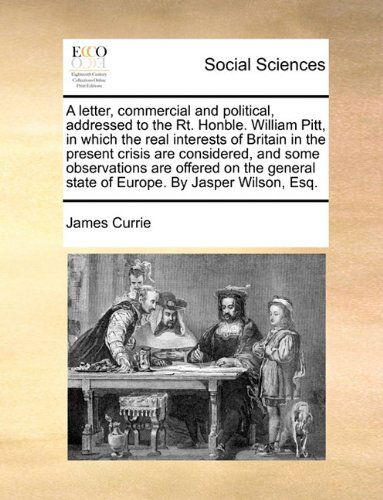 Cover for James Currie · A Letter, Commercial and Political, Addressed to the Rt. Honble. William Pitt, in Which the Real Interests of Britain in the Present Crisis Are ... State of Europe. by Jasper Wilson, Esq. (Paperback Book) (2010)