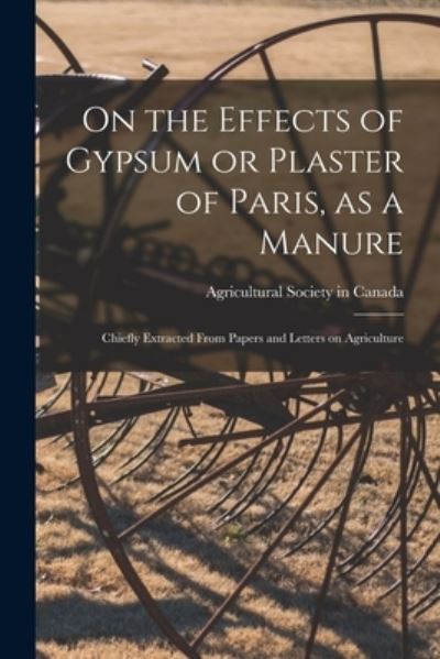 Cover for Agricultural Society in Canada · On the Effects of Gypsum or Plaster of Paris, as a Manure [microform] (Paperback Book) (2021)