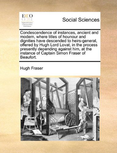 Condescendence of Instances, Ancient and Modern, Where Titles of Hounour and Dignities Have Descended to Heirs-general, Offered by Hugh Lord Lovat, in ... Instance of Captain Simon Fraser of Beaufort. - Hugh Fraser - Books - Gale ECCO, Print Editions - 9781140943440 - May 28, 2010