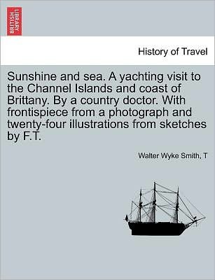 Sunshine and Sea. a Yachting Visit to the Channel Islands and Coast of Brittany. by a Country Doctor. with Frontispiece from a Photograph and Twenty-f - Walter Wyke Smith - Bücher - British Library, Historical Print Editio - 9781241598440 - 1. April 2011