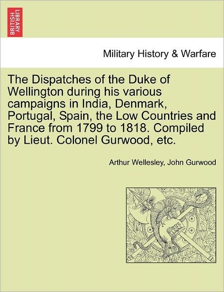 The Dispatches of the Duke of Wellington During His Various Campaigns in India, Denmark, Portugal, Spain, the Low Countries and France from 1799 to 1818. Compiled by Lieut. Colonel Gurwood, Etc. - Duke Arthur Wellesley - Bøker - British Library, Historical Print Editio - 9781241450441 - 25. mars 2011