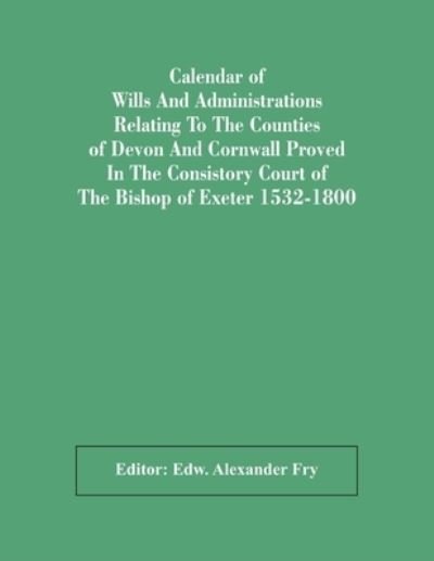 Cover for Edw Alexander Fry · Calendar Of Wills And Administrations Relating To The Counties Of Devon And Cornwall Proved In The Consistory Court Of The Bishop Of Exeter 1532-1800 (Paperback Book) (2021)