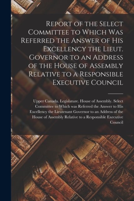 Cover for Upper Canada Legislature House of a · Report of the Select Committee to Which Was Referred the Answer of His Excellency the Lieut. Governor to an Address of the House of Assembly Relative to a Responsible Executive Council [microform] (Pocketbok) (2021)