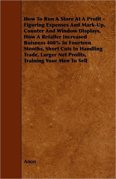 How To Run A Store At A Profit - Figuring Expenses And Mark-Up, Counter And Window Displays, How A Retailer Increased Buisness 400% In Fourteen ... Larger Net Profits, Training Your Men To Sell - Anon - Books - Spaight Press - 9781444601442 - March 4, 2009