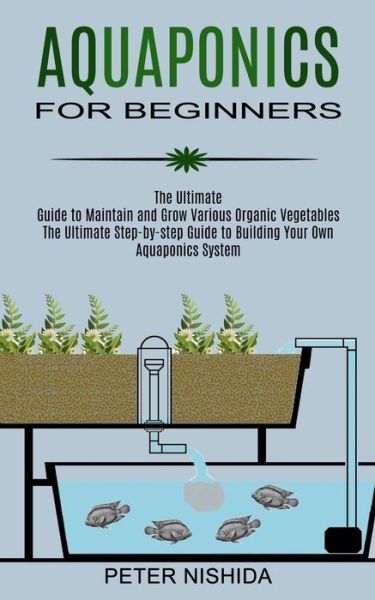 Aquaponics for Beginners: The Ultimate Step-by-step Guide to Building Your Own Aquaponics System (The Ultimate Guide to Maintain and Grow Various Organic Vegetables) - Peter Nishida - Books - Robert Satterfield - 9781989965443 - June 19, 2021