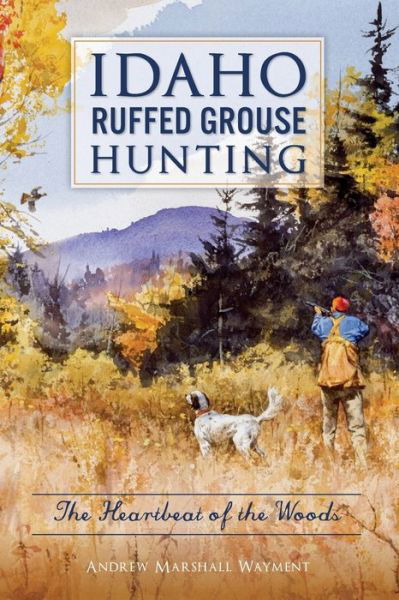 Idaho Ruffed Grouse Hunting : The Heartbeat of the Woods - Andrew Marshall Wayment - Książki - The History Press - 9781467138444 - 13 sierpnia 2018