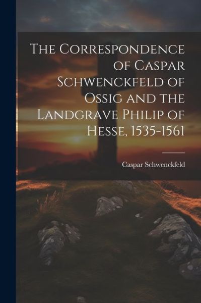 Cover for Caspar Schwenckfeld · Correspondence of Caspar Schwenckfeld of Ossig and the Landgrave Philip of Hesse, 1535-1561 (Bog) (2023)