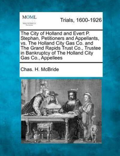 Cover for Chas H Mcbride · The City of Holland and Evert P. Stephan, Petitioners and Appellants, vs. the Holland City Gas Co. and the Grand Rapids Trust Co., Trustee in Bankruptcy O (Taschenbuch) (2012)