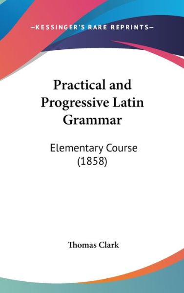 Cover for Clark, Thomas, a · Practical and Progressive Latin Grammar: Elementary Course (1858) (Hardcover Book) (2008)