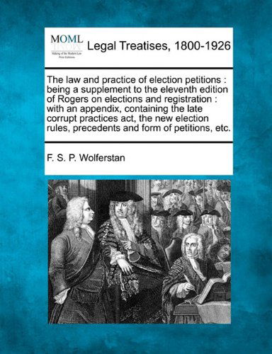 Cover for F. S. P. Wolferstan · The Law and Practice of Election Petitions: Being a Supplement to the Eleventh Edition of Rogers on Elections and Registration : with an Appendix, ... Rules, Precedents and Form of Petitions, Etc. (Paperback Book) (2010)
