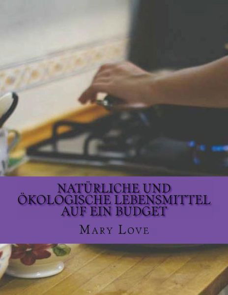 Naturliche Und Okologische Lebensmittel Auf Ein Budget: Real Kochen Tipps Zu Einem Echten Haushalt - Mary Love - Bøger - Createspace - 9781512281446 - 20. maj 2015