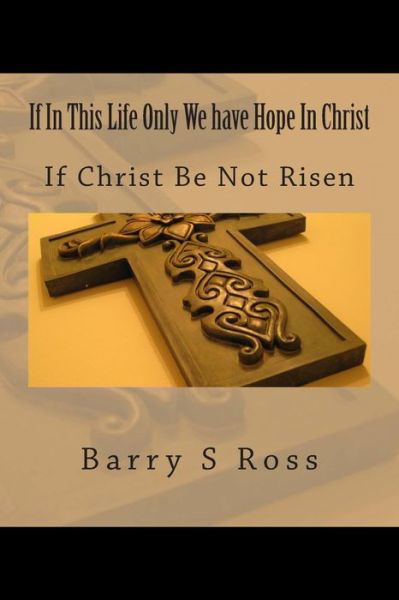 If in This Life Only We Have Hope in Christ: if Christ Be Not Risen - Barry S Ross - Kirjat - Createspace - 9781494742447 - perjantai 7. maaliskuuta 2014