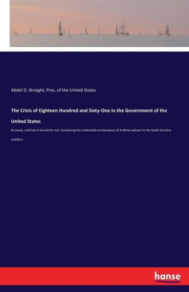 Cover for Abdel D Streight · The Crisis of Eighteen Hundred and Sixty-One in the Government of the United States: Its cause, and how it should be met. Containing the celebrated proclamation of Andrew Jackson to the South Carolina nullifiers (Paperback Book) (2017)