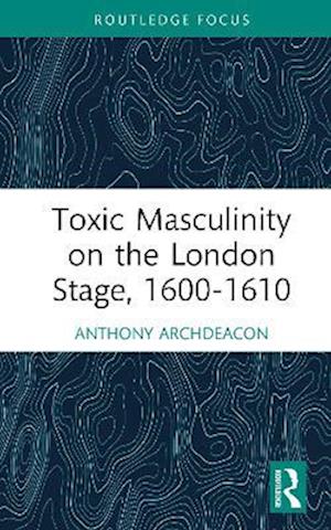 Cover for Anthony Archdeacon · Toxic Masculinity on the London Stage, 1600–1610 - Routledge Focus on Literature (Hardcover Book) (2025)