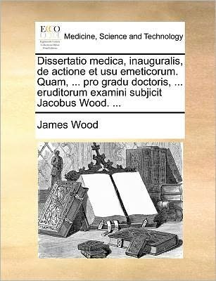 Cover for James Wood · Dissertatio Medica, Inauguralis, De Actione et Usu Emeticorum. Quam, ... Pro Gradu Doctoris, ... Eruditorum Examini Subjicit Jacobus Wood. ... (Paperback Book) (2010)