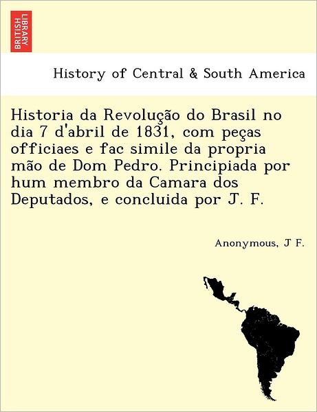 Cover for J F · Historia Da Revoluc a O Do Brasil No Dia 7 D'abril De 1831, Com Pec As Officiaes E Fac Simile Da Propria Ma O De Dom Pedro. Principiada Por Hum Membro (Pocketbok) (2011)