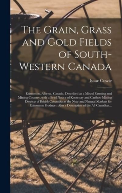 The Grain, Grass and Gold Fields of South-western Canada [microform]: Edmonton, Alberta, Canada, Described as a Mixed Farming and Mining Country, With a Brief Notice of Kootenay and Cariboo Mining Districts of British Columbia as the Near and Natural... - Isaac 1848-1917 Cowie - Książki - Legare Street Press - 9781015385450 - 10 września 2021