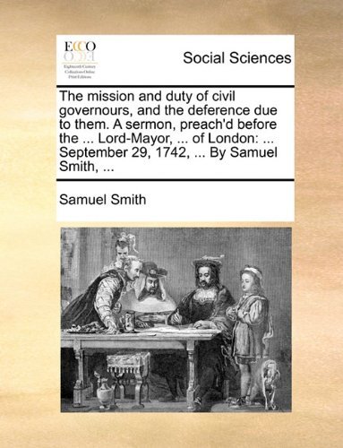 The Mission and Duty of Civil Governours, and the Deference Due to Them. a Sermon, Preach'd Before the ... Lord-mayor, ... of London: ... September 29, 1742, ... by Samuel Smith, ... - Samuel Smith - Bücher - Gale ECCO, Print Editions - 9781140997450 - 28. Mai 2010