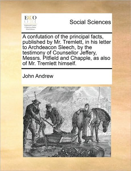 A Confutation of the Principal Facts, Published by Mr. Tremlett, in His Letter to Archdeacon Sleech, by the Testimony of Counsellor Jeffery, Messrs. Pit - John Andrew - Bøger - Gale Ecco, Print Editions - 9781170402450 - 29. maj 2010