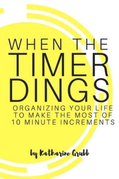 Cover for Katharine Grubb · When The Timer Dings :  : Organizing Your Life To Make The Most of 10 Minute Increments (Paperback Book) (2017)