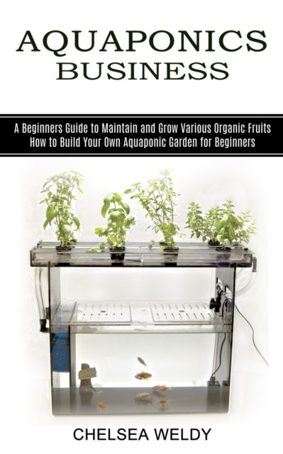 Aquaponics Business: A Beginners Guide to Maintain and Grow Various Organic Fruits (How to Build Your Own Aquaponic Garden for Beginners) - Chelsea Weldy - Books - Kevin Dennis - 9781989965450 - June 19, 2021